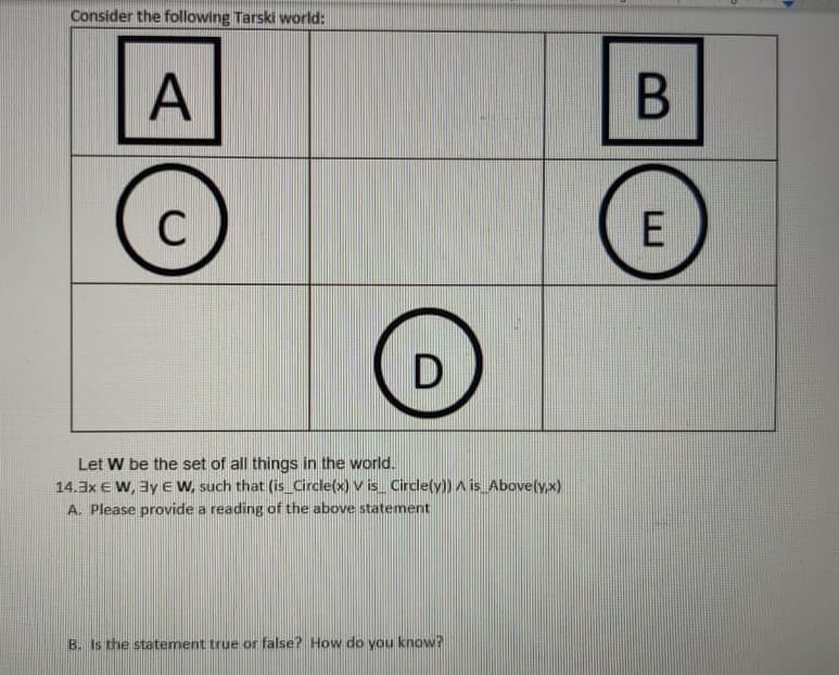 Consider the following Tarski world:
A
C
Let W be the set of all things in the world.
14.3x € W, 3y eW, such that (is_Circle(x) V is_ Cinrcle(y)) A is Abovely.x)
A. Please provide a reading of the above statement
B. Is the statement true or false? How do you know?
