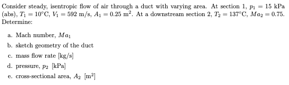 Consider steady, isentropic flow of air through a duct with varying area. At section 1, p1 = 15 kPa
(abs), T = 10°C, Vị = 592 m/s, A1 = 0.25 m². At a downstream section 2, T2 = 137°C, Maz = 0.75.
Determine:
a. Mach number, Mai
b. sketch geometry of the duct
c. mass flow rate [kg/s]
d. pressure, P2 [kPa]
e. cross-sectional area, A2 [m2]
