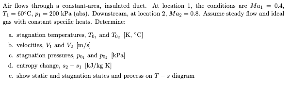 Air flows through a constant-area, insulated duct. At location 1, the conditions are Maj = 0.4,
T1 = 60°C, p1 = 200 kPa (abs). Downstream, at location 2, Maz = 0.8. Assume steady flow and ideal
gas with constant specific heats. Determine:
a. stagnation temperatures, To, and Toz [K, °C]
b. velocities, Vị and V2 [m/s]
c. stagnation pressures, po, and poz [kPa]
d. entropy change, s2 – s1 (kJ/kg K]
e. show static and stagnation states and process on T-
- s diagram
