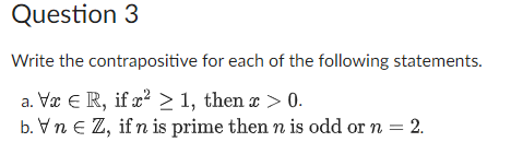 Question 3
Write the contrapositive
a. Vx € R, if x² ≥ 1, then x > 0.
b. VnEZ, if n is prime then n is odd or n = 2.
for each of the following statements.