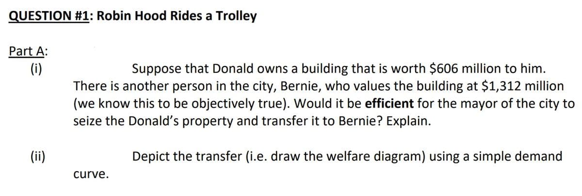 QUESTION #1: Robin Hood Rides a Trolley
Part A:
(i)
Suppose that Donald owns a building that is worth $606 million to him.
There is another person in the city, Bernie, who values the building at $1,312 million
(we know this to be objectively true). Would it be efficient for the mayor of the city to
seize the Donald's property and transfer it to Bernie? Explain.
(ii)
Depict the transfer (i.e. draw the welfare diagram) using a simple demand
curve.

