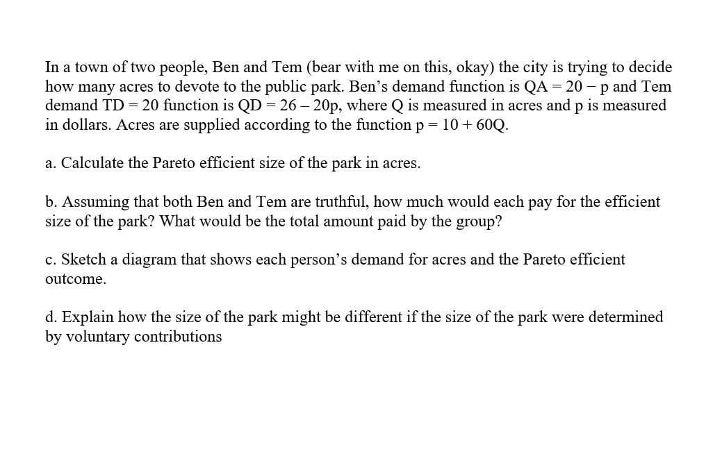 In a town of two people, Ben and Tem (bear with me on this, okay) the city is trying to decide
how many acres to devote to the public park. Ben's demand function is QA = 20 - p and Tem
demand TD = 20 function is QD = 26 – 20p, where Q is measured in acres and p is measured
in dollars. Acres are supplied according to the function p
= 10 + 60Q.
a. Calculate the Pareto efficient size of the park in acres.
b. Assuming that both Ben and Tem are truthful, how much would each pay for the efficient
size of the park? What would be the total amount paid by the group?
c. Sketch a diagram that shows each person's demand for acres and the Pareto efficient
outcome.
d. Explain how the size of the park might be different if the size of the park were determined
by voluntary contributions

