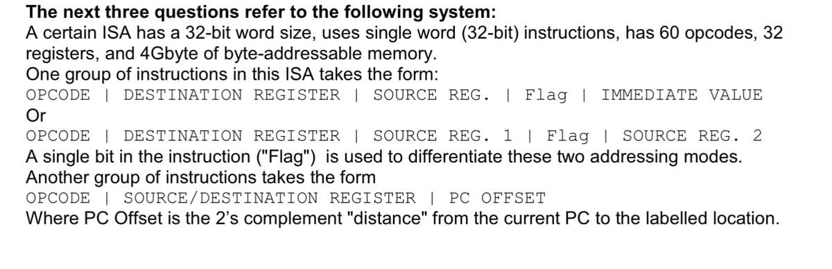 The next three questions refer to the following system:
A certain ISA has a 32-bit word size, uses single word (32-bit) instructions, has 60 opcodes, 32
registers, and 4Gbyte of byte-addressable memory.
One group of instructions in this ISA takes the form:
OPCODE | DESTINATION REGISTER | SOURCE REG. | Flag | IMMEDIATE VALUE
Or
OPCODE | DESTINATION REGISTER | SOURCE REG. 1 | Flag | SOURCE REG. 2
A single bit in the instruction ("Flag") is used to differentiate these two addressing modes.
Another group of instructions takes the form
OPCODE | SOURCE/ DESTINATION REGISTER | PC OFFSET
Where PC Offset is the 2's complement "distance" from the current PC to the labelled location.
