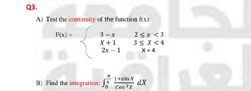Q3.
A) Test the continuity of the function f(x):
3- x
X + 1
2х -1
F(x) =
2 <x <3
3< X < 4
X = 4
B) Find the integration:
1+sin X
4
dX
Cos 2x
