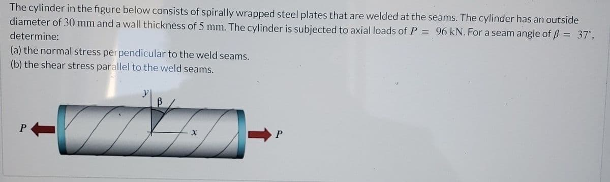 The cylinder in the figure below consists of spirally wrapped steel plates that are welded at the seams. The cylinder has an outside
diameter of 30 mm and a wall thickness of 5 mm. The cylinder is subjected to axial loads of P = 96 kN. For a seam angle of ẞ = 37°,
determine:
(a) the normal stress perpendicular to the weld seams.
(b) the shear stress parallel to the weld seams.
y
B
P
P
x