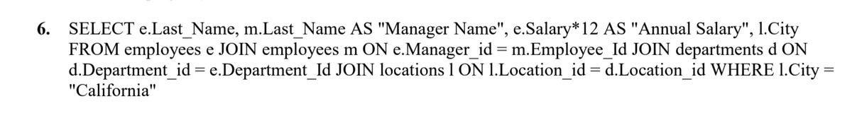 6. SELECT e.Last_Name, m.Last_Name AS "Manager Name", e.Salary*12 AS "Annual Salary", 1.City
FROM employees e JOIN employees m ON e.Manager_id = m.Employee_Id JOIN departments d ON
d.Department_id = e.Department_Id JOIN locations 1 ON 1.Location_id = d.Location_id WHERE 1.City =
"California"
