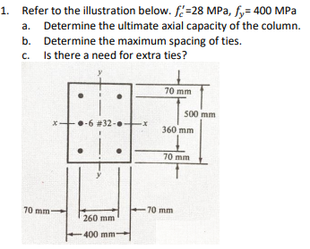 1. Refer to the illustration below. f=28 MPa, fy= 400 MPa
a. Determine the ultimate axial capacity of the column.
b. Determine the maximum spacing of ties.
c. Is there a need for extra ties?
70 mm
500 mm
•-6 #32-
360 mm
70 mm
70 mm
70 mm
260 mm
400 mm
