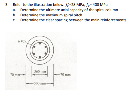 Refer to the illustration below. f=28 MPa, fy= 400 MPa
a. Determine the ultimate axial capacity of the spiral column
b. Determine the maximum spiral pitch
c. Determine the clear spacing between the main reinforcements
6 #29
360 mm
70 mm
70 mm
500 mm
3.
