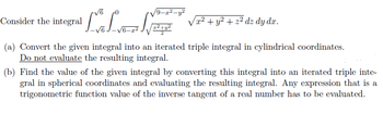 Consider the integral
"LLNET
√7ª² + y² + 2² dz dy dz.
(a) Convert the given integral into an iterated triple integral in cylindrical coordinates.
Do not evaluate the resulting integral.
(b) Find the value of the given integral by converting this integral into an iterated triple inte
gral in spherical coordinates and evaluating the resulting integral. Any expression that is a
trigonometric function value of the inverse tangent of a real number has to be evaluated.