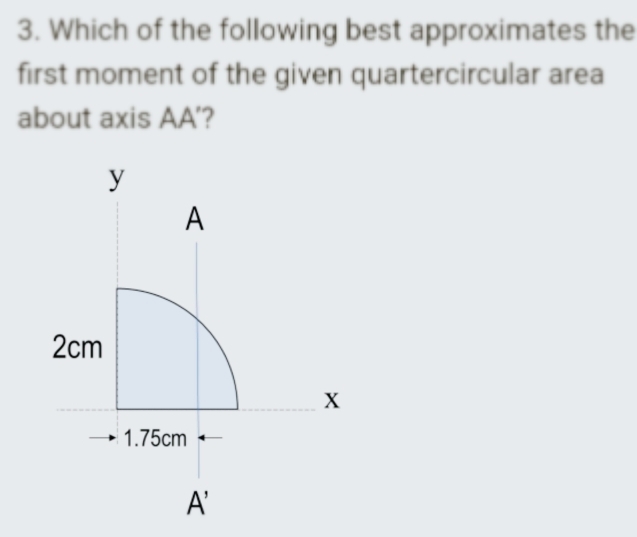 3. Which of the following best approximates the
first moment of the given quartercircular area
about axis AA'?
y
2cm
A
→1.75cm -
A'
X