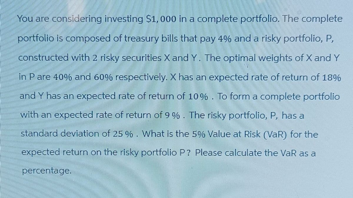 You are considering investing $1,000 in a complete portfolio. The complete
portfolio is composed of treasury bills that pay 4% and a risky portfolio, P,
constructed with 2 risky securities X and Y. The optimal weights of X and Y
in P are 40% and 60% respectively. X has an expected rate of return of 18%
and Y has an expected rate of return of 10%. To form a complete portfolio
with an expected rate of return of 9 %. The risky portfolio, P, has a
standard deviation of 25 %. What is the 5% Value at Risk (VaR) for the
expected return on the risky portfolio P? Please calculate the VaR as a
percentage.