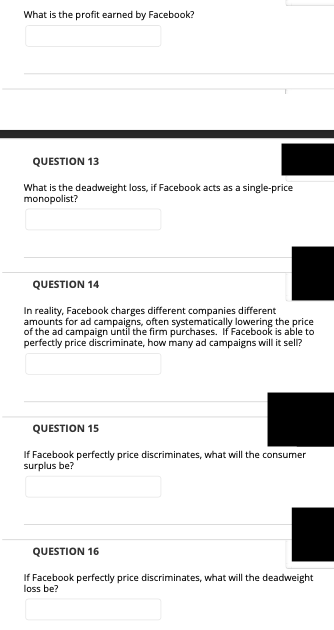 What is the profit earned by Facebook?
QUESTION 13
What is the deadweight loss, if Facebook acts as a single-price
monopolist?
QUESTION 14
In reality, Facebook charges different companies different
amounts for ad campaigns, often systematically lowering the price
of the ad campaign until the firm purchases. If Facebook is able to
perfectly price discriminate, how many ad campaigns will it sell?
QUESTION 15
If Facebook perfectly price discriminates, what will the consumer
surplus be?
QUESTION 16
If Facebook perfectly price discriminates, what will the deadweight
loss be?
