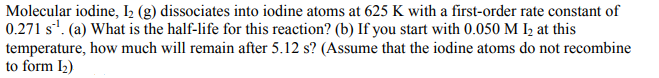 Molecular iodine, I2 (g) dissociates into iodine atoms at 625 K with a first-order rate constant of
0.271 s*. (a) What is the half-life for this reaction? (b) If you start with 0.050 M I½ at this
temperature, how much will remain after 5.12 s? (Assume that the iodine atoms do not recombine
to form I2)
