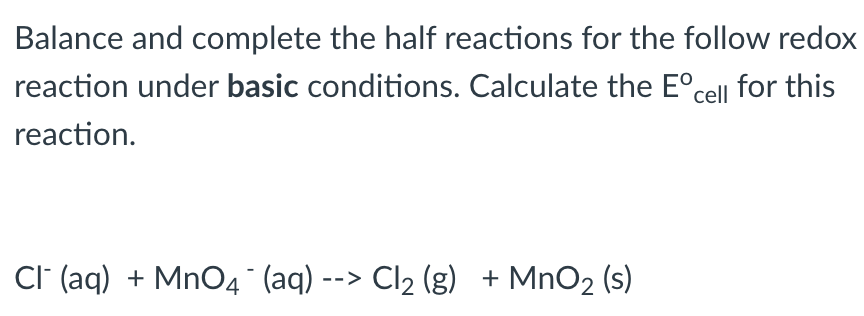 Balance and complete the half reactions for the follow redox
reaction under basic conditions. Calculate the Eºcell for this
reaction.
Cl(aq) + MnO4 (aq) --> Cl₂ (g) + MnO₂ (s)