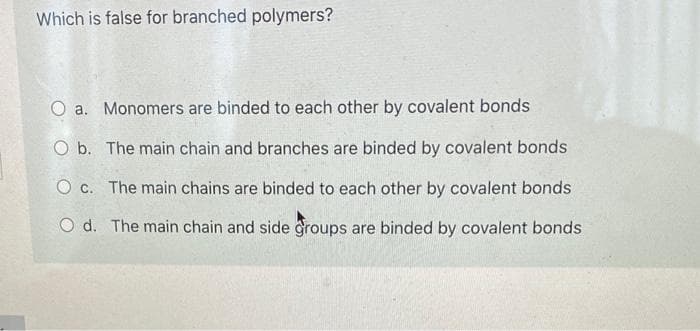 Which is false for branched polymers?
O a. Monomers are binded to each other by covalent bonds
O b. The main chain and branches are binded by covalent bonds
O c. The main chains are binded to each other by covalent bonds
O d. The main chain and side groups are binded by covalent bonds