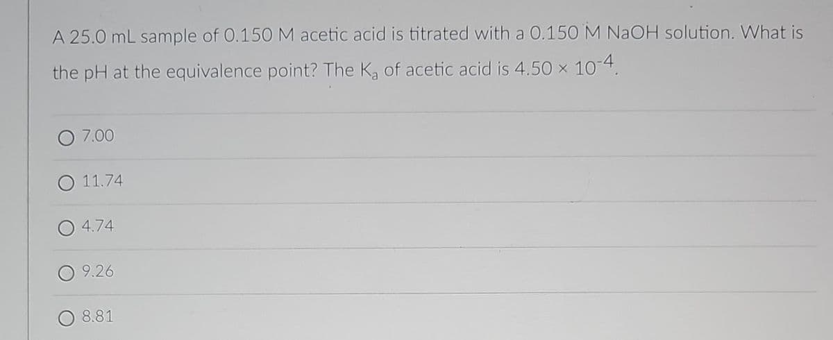 A 25.0 mL sample of 0.150 M acetic acid is titrated with a 0.150 M NaOH solution. What is
the pH at the equivalence point? The K₂ of acetic acid is 4.50 × 10-4.
O 7.00
O 11.74
4.74
9.26
8.81