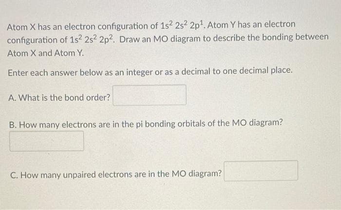 Atom X has an electron configuration of 1s2 2s2 2p1. Atom Y has an electron
configuration of 1s? 2s? 2p?. Draw an MO diagram to describe the bonding between
Atom X and Atom Y.
Enter each answer below as an integer or as a decimal to one decimal place.
A. What is the bond order?
B. How many electrons are in the pi bonding orbitals of the MO diagram?
C. How many unpaired electrons are in the MO diagram?
