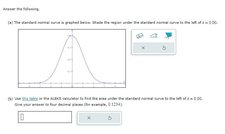 Answer the following.
(a) The standard normal curve is graphed below. Shade the region under the standard normal curve to the left of z = 0.00.
04
03-
02-
01+
X
(b) Use this table or the ALEKS calculator to find the area under the standard normal curve to the left of z = 0.00.
Give your answer to four decimal places (for example, 0.1234).
0
X
