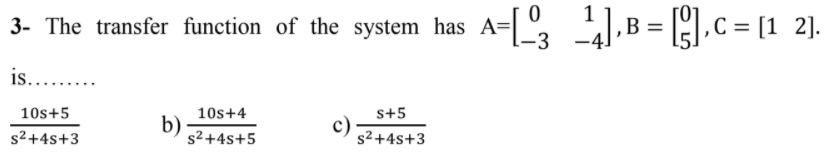 3- The transfer function of the system has A=[º ].B = [],C = [1 2].
is.. .
10s+5
10s+4
b)
s² +4s+5
s+5
c)
s2 +4s+3
s²+4s+3
