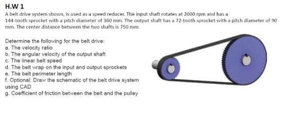 H.W 1
A belt drive system shown, is used as a speed reducer. The input shaft rotates at 2000 rpm and has a
144-taoth sprocket with a pitch diameter of 360 mm. The output shaft has a 72-tooth sprocket with a pitch diameter of 90
mm. The center distance between the two shafts is 750 mm.
Determine the following for the belt drive:
a. The velocity ratio
b. The angular velocity of the output shaft
c. The linear belt speed
d. The belt wrap on the input and output sprockets
e. The belt perimeter length
f. Optional: Draw the schematic of the beit drive system
using CAD
g. Coefficient of friction between the belt and the pulley
