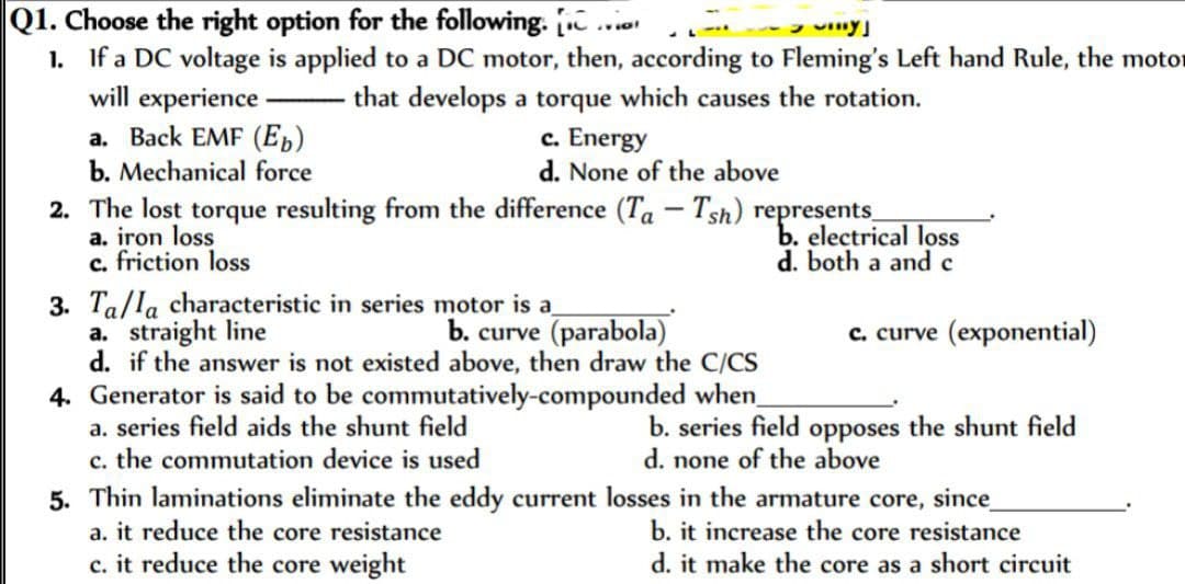 Q1. Choose the right option for the following. Con
viny
1. If a DC voltage is applied to a DC motor, then, according to Fleming's Left hand Rule, the motor
that develops a torque which causes the rotation.
will experience.
a. Back EMF (Eb)
b. Mechanical force
c. Energy
d. None of the above
2. The lost torque resulting from the difference (Ta - Tsh) represents_
a. iron loss
c. friction loss
3. Ta/la characteristic in series motor is a
a. straight line
d. if the answer is not existed above, then draw the C/CS
b. curve (parabola)
4. Generator is said to be commutatively-compounded when_
a. series field aids the shunt field
c. the commutation device is used
a. it reduce the core resistance
c. it reduce the core weight
b. electrical loss
d. both a and c
c. curve (exponential)
b. series field opposes the shunt field
d. none of the above
5. Thin laminations eliminate the eddy current losses in the armature core, since
b. it increase the core resistance
d. it make the core as a short circuit