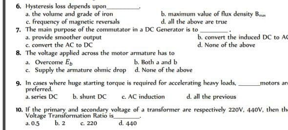 6. Hysteresis loss depends upon_
a. the volume and grade of iron
c. frequency of magnetic reversals
7. The main purpose of the commutator in a DC Generator is to
a. provide smoother output
c. convert the AC to DC
8. The voltage applied across the motor armature has to
a. Overcome Eb
c. Supply the armature ohmic drop
b. maximum value of flux density Bax
d. all the above are true
b. Both a and b
d. None of the above
b. convert the induced DC to AC
d. None of the above
9. In cases where huge starting torque is required for accelerating heavy loads,
preferred.
a. series DC b. shunt DC c. AC induction
motors are
d. all the previous
10. If the primary and secondary voltage of a transformer are respectively 220V, 440V, then the
Voltage Transformation Ratio is_
a. 0.5
b. 2
c. 220
d. 440