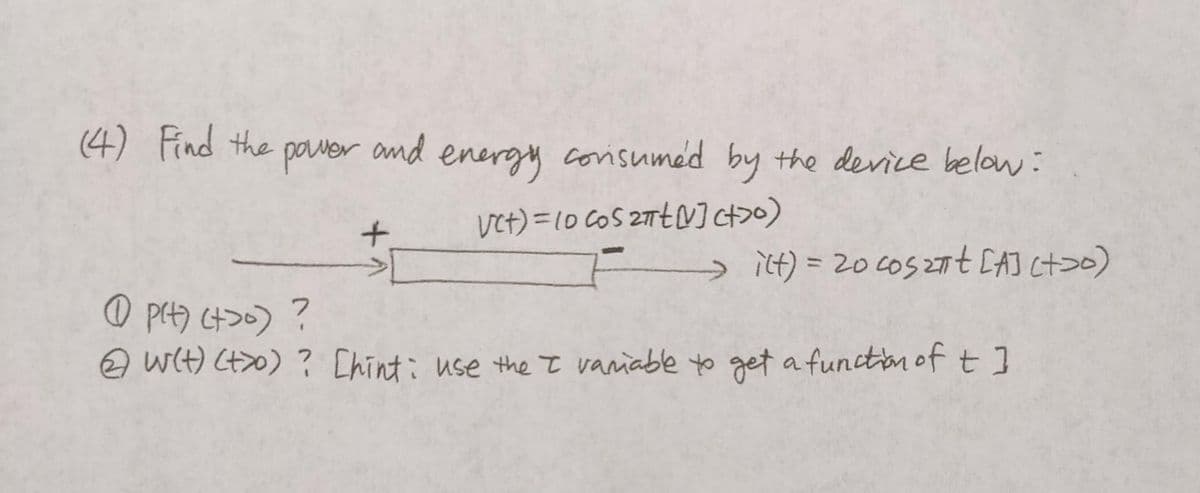 (4) Find the
power
and
+
energy consumed by the device below:
Vct)=(0 cos 2πt] ct>o)
ilt) = 20 coszt [A] (t>o)
p(t) (t>o) ?
@w(t) (t>o) ? [hint: use the I variable to get a function of t]