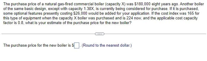 The purchase price of a natural gas-fired commercial boiler (capacity X) was $180,000 eight years ago. Another boiler
of the same basic design, except with capacity 1.38X, is currently being considered for purchase. If it is purchased,
some optional features presently costing $26,000 would be added for your application. If the cost index was 165 for
this type of equipment when the capacity X boiler was purchased and is 224 now, and the applicable cost capacity
factor is 0.8, what is your estimate of the purchase price for the new boiler?
The purchase price for the new boiler is $. (Round to the nearest dollar.)