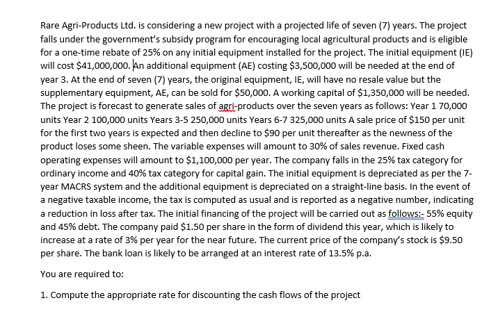 Rare Agri-Products Ltd. is considering a new project with a projected life of seven (7) years. The project
falls under the government's subsidy program for encouraging local agricultural products and is eligible
for a one-time rebate of 25% on any initial equipment installed for the project. The initial equipment (IE)
will cost $41,000,000. An additional equipment (AE) costing $3,500,000 will be needed at the end of
year 3. At the end of seven (7) years, the original equipment, IE, will have no resale value but the
supplementary equipment, AE, can be sold for $50,000. A working capital of $1,350,000 will be needed.
The project is forecast to generate sales of agri-products over the seven years as follows: Year 170,000
units Year 2 100,000 units Years 3-5 250,000 units Years 6-7 325,000 units A sale price of $150 per unit
for the first two years is expected and then decline to $90 per unit thereafter as the newness of the
product loses some sheen. The variable expenses will amount to 30% of sales revenue. Fixed cash
operating expenses will amount to $1,100,000 per year. The company falls in the 25% tax category for
ordinary income and 40% tax category for capital gain. The initial equipment is depreciated as per the 7-
year MACRS system and the additional equipment is depreciated on a straight-line basis. In the event of
a negative taxable income, the tax is computed as usual and is reported as a negative number, indicating
a reduction in loss after tax. The initial financing of the project will be carried out as follows:- 55% equity
and 45% debt. The company paid $1.50 per share in the form of dividend this year, which is likely to
increase at a rate of 3% per year for the near future. The current price of the company's stock is $9.50
per share. The bank loan is likely to be arranged at an interest rate of 13.5% p.a.
You are required to:
1. Compute the appropriate rate for discounting the cash flows of the project