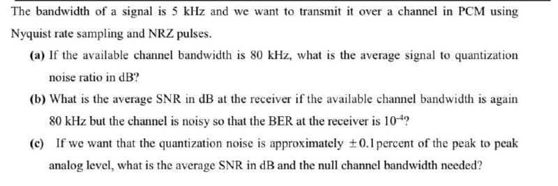 The bandwidth of a signal is 5 kHz and we want to transmit it over a channel in PCM using
Nyquist rate sampling and NRZ pulses.
(a) If the available channel bandwidth is 80 kHz, what is the average signal to quantization
noise ratio in dB?
(b) What is the average SNR in dB at the receiver if the available channel bandwidth is again
80 kHz but the channel is noisy so that the BER at the receiver is 104?
(c) If we want that the quantization noise is approximately +0.1percent of the peak to peak
analog level, what is the average SNR in dB and the null channel bandwidth needed?
