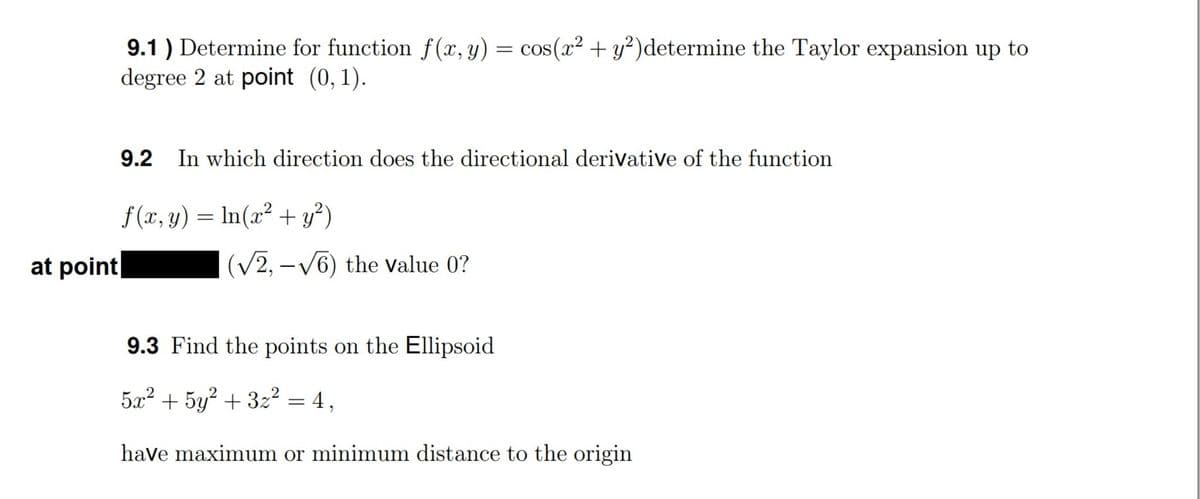 9.1 ) Determine for function f(x, y) = cos(x² + y²)determine the Taylor expansion up to
degree 2 at point (0, 1).
9.2 In which direction does the directional derivative of the function
f (x, y) = In(x² + y²)
at point
(V2, - V6) the Value 0?
9.3 Find the points on the Ellipsoid
5x² + 5y? + 3z² = 4,
have maximum or minimum distance to the origin
