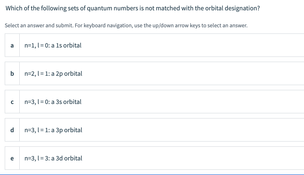 Which of the following sets of quantum numbers is not matched with the orbital designation?
Select an answer and submit. For keyboard navigation, use the up/down arrow keys to select an answer.
a
n=1,l = 0: a 1s orbital
n=2, 1 = 1: a 2p orbital
n=3, l = 0: a 3s orbital
n=3, 1 = 1: a 3p orbital
e
n=3, l= 3: a 3d orbital
