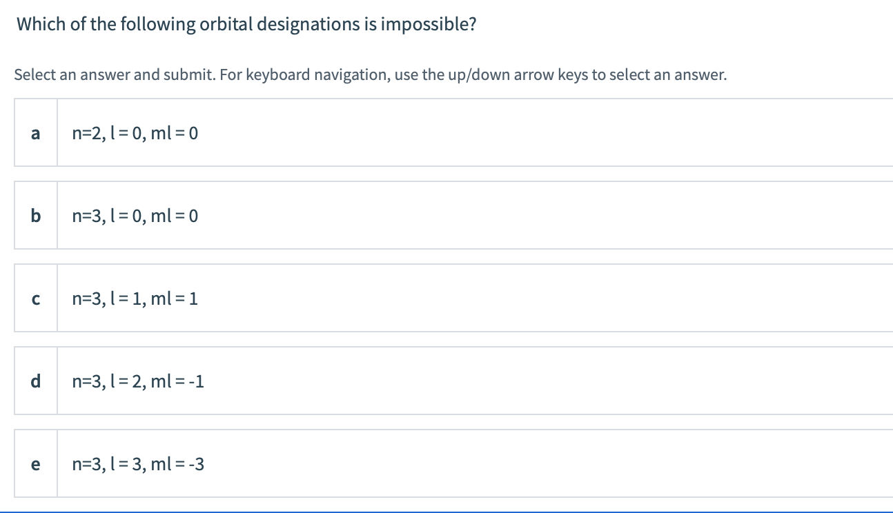 Which of the following orbital designations is impossible?
Select an answer and submit. For keyboard navigation, use the up/down arrow keys to select an answer.
a
n=2, 1= 0, ml = 0
b
n=3, 1= 0, ml = 0
C
n=3, l = 1, ml = 1
d
n=3, l= 2, ml = -1
e
n=3, l = 3, ml = -3
