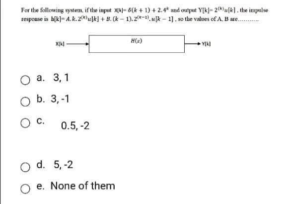 For the following system, if the input X[k]= 8(k+ 1) + 2.4* and output Y[k]= 2()u[k]. the impulse
response is h[k]= A.k.2) ulk] + B. (k-1). 2-1). [k-1], so the values of A. B are.....
X[k]
O a. 3,1
O b. 3,-1
O C.
0.5, -2
O d. 5,-2
Oe. None of them
H(z)
Y[k]