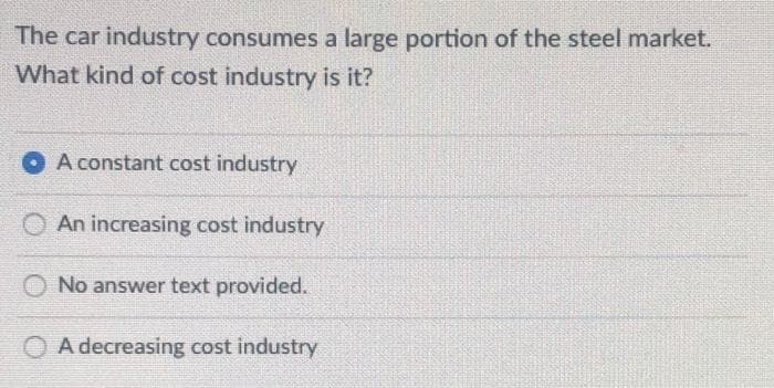 The car industry consumes a large portion of the steel market.
What kind of cost industry is it?
A constant cost industry
An increasing cost industry
No answer text provided.
O A decreasing cost industry
