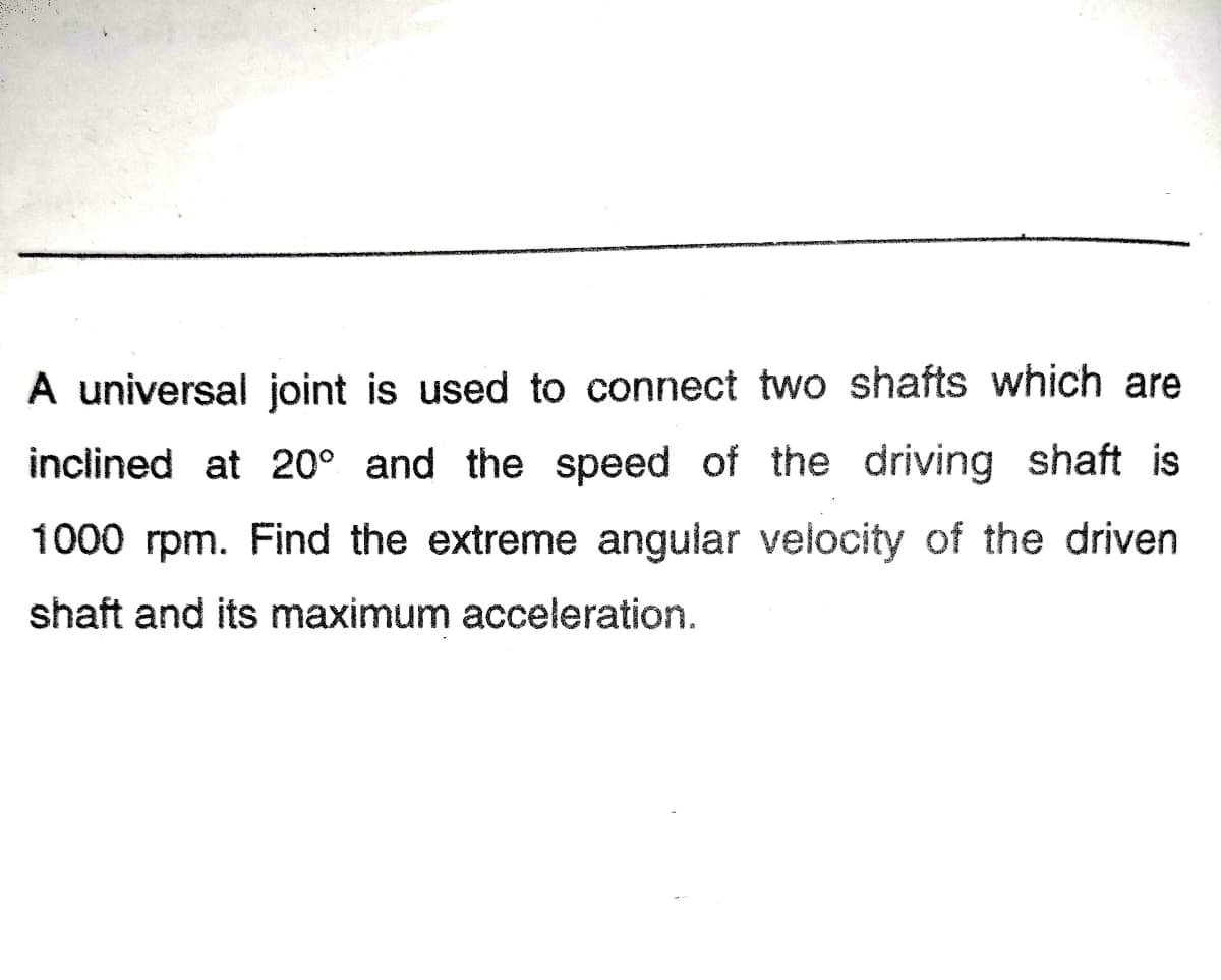 A universal joint is used to connect two shafts which are
inclined at 20° and the speed of the driving shaft is
1000 rpm. Find the extreme angular velocity of the driven
shaft and its maximum acceleration.
