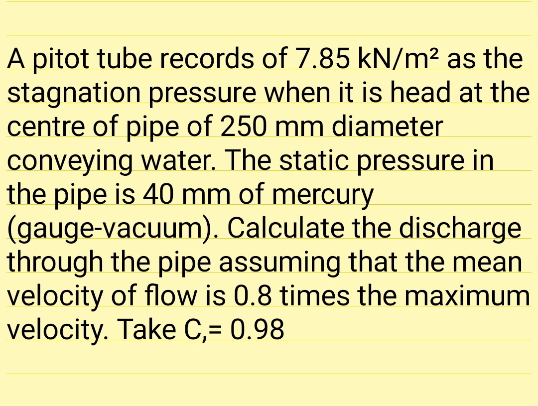 A pitot tube records of 7.85 kN/m² as the
stagnation pressure when it is head at the
centre of pipe of 250 mm diameter
conveying water. The static pressure in
the pipe is 40 mm of mercury
(gauge-vacuum). Calculate the discharge
through the pipe assuming that the mean
velocity of flow is 0.8 times the maximum
velocity. Take C,= 0.98
