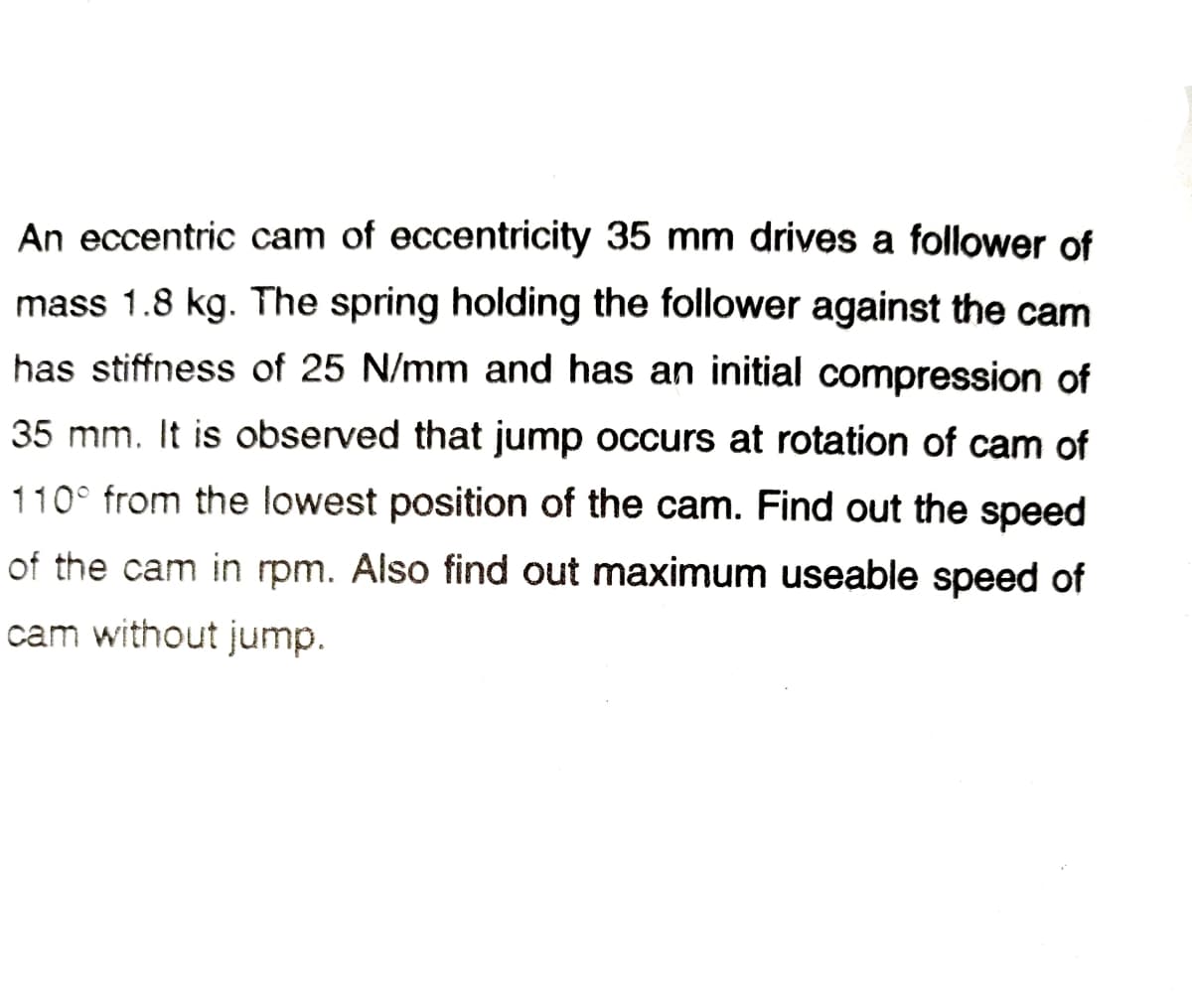 An eccentric cam of eccentricity 35 mm drives a follower of
mass 1.8 kg. The spring holding the follower against the cam
has stiffness of 25 N/mm and has an initial compression of
35 mm. It is observed that jump occurs at rotation of cam of
110° from the lowest position of the cam. Find out the speed
of the cam in rpm. Also find out maximum useable speed of
cam without jump.
