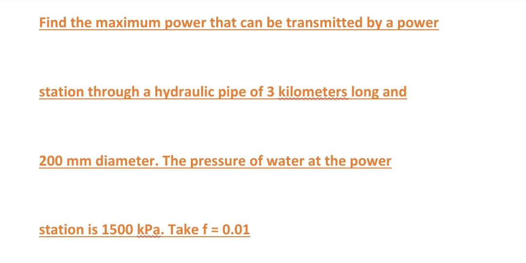 Find the maximum power that can be transmitted by a power
station through a hydraulic pipe of 3 kilometers long and
200 mm diameter. The pressure of water at the power
station is 1500 kPa. Take f = 0.01

