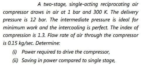 A two-stage, single-acting reciprocating air
compressor draws in air at 1 bar and 300 K. The delivery
pressure is 12 bar. The intermediate pressure is ideal for
minimum work and the intercooling is perfect. The index of
compression is 1.3. Flow rate of air through the compressor
is 0.15 kg/sec. Determine:
(i) Power required to drive the compressor,
(ii) Saving in power compared to single stage,
