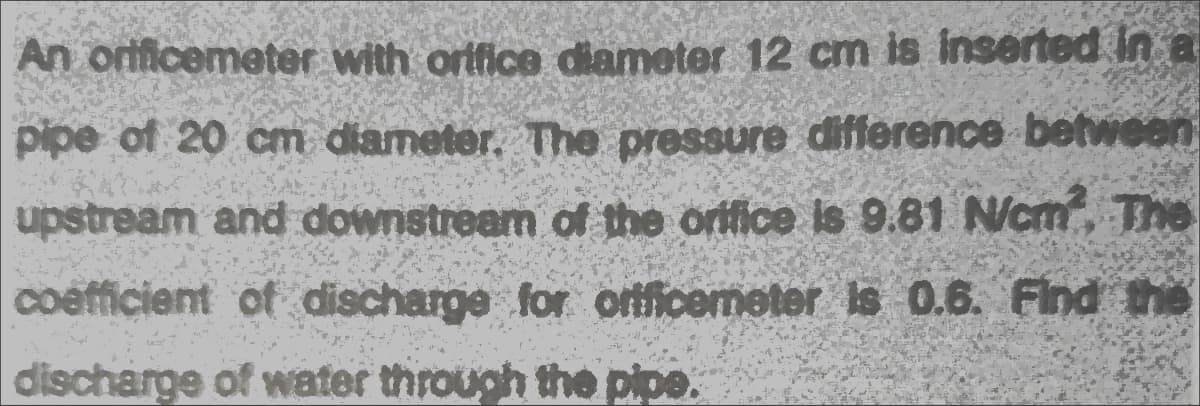 An orificemeter with ortfice diameter 12 cm is inserted in a
pipe of 20 cm diameter. The pressure difference between
upstream and downstream of the orifice is 9.81 N/cm, The
coefficient of discharge for orificemeter is 0.6. Find the
discharge of water through the pipe.
