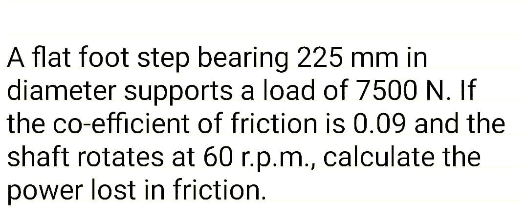 A flat foot step bearing 225 mm in
diameter supports a load of 7500 N. If
the co-efficient of friction is 0.09 and the
shaft rotates at 60 r.p.m., calculate the
power lost in friction.
