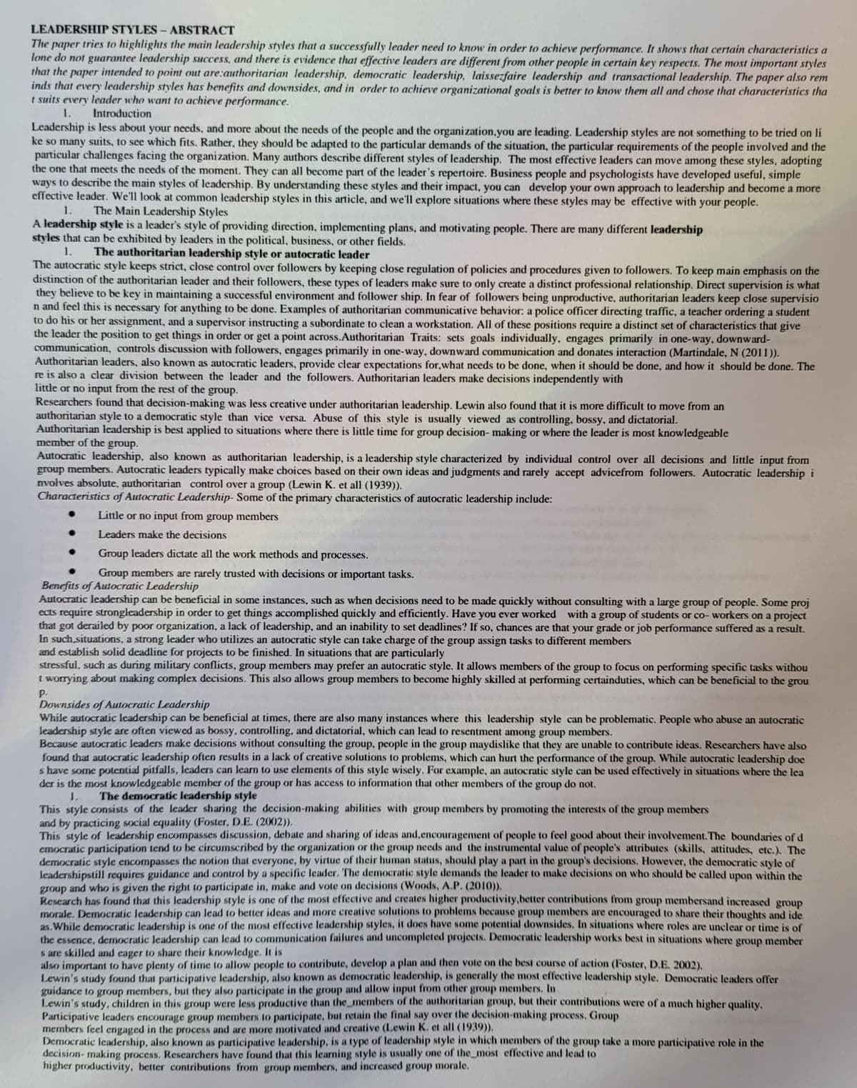 LEADERSHIP STYLES - ABSTRACT
The paper tries to highlights the main leadership styles that a successfully leader need to know in order to achieve performance. It shows that certain characteristics a
lone do not guarantee leadership success, and there is evidence that effective leaders are different from other people in certain key respects. The most important styles
that the paper intended to point out are:authoritarian leadership, democratic leadership, laissezfaire leadership and transactional leadership. The paper also rem
inds that every leadership styles has benefits and downsides, and in order to achieve organizational goals is better to know them all and chose that characteristics tha
t suits every leader who want to achieve performance.
1.
Introduction
Leadership is less about your needs, and more about the needs of the people and the organization, you are leading. Leadership styles are not something to be tried on li
ke so many suits, to see which fits. Rather, they should be adapted to the particular demands of the situation, the particular requirements of the people involved and the
particular challenges facing the organization. Many authors describe different styles of leadership. The most effective leaders can move among these styles, adopting
the one that meets the needs of the moment. They can all become part of the leader's repertoire. Business people and psychologists have developed useful, simple
ways to describe the main styles of leadership. By understanding these styles and their impact, you can develop your own approach to leadership and become a more
effective leader. We'll look at common leadership styles in this article, and we'll explore situations where these styles may be effective with your people.
1.
The Main Leadership Styles
A leadership style is a leader's style of providing direction, implementing plans, and motivating people. There are many different leadership
styles that can be exhibited by leaders in the political, business, or other fields.
1. The authoritarian leadership style or autocratic leader
The autocratic style keeps strict, close control over followers by keeping close regulation of policies and procedures given to followers. To keep main emphasis on the
distinction of the authoritarian leader and their followers, these types of leaders make sure to only create a distinct professional relationship. Direct supervision is what
they believe to be key in maintaining a successful environment and follower ship. In fear of followers being unproductive, authoritarian leaders keep close supervisio
n and feel this is necessary for anything to be done. Examples of authoritarian communicative behavior: a police officer directing traffic, a teacher ordering a student
to do his or her assignment, and a supervisor instructing a subordinate to clean a workstation. All of these positions require a distinct set of characteristics that give
the leader the position to get things in order or get a point across.Authoritarian Traits: sets goals individually, engages primarily in one-way, downward-
communication, controls discussion with followers, engages primarily in one-way, downward communication and donates interaction (Martindale, N (2011)).
Authoritarian leaders, also known as autocratic leaders, provide clear expectations for, what needs to be done, when it should be done, and how it should be done. The
re is also a clear division between the leader and the followers. Authoritarian leaders make decisions independently with
little or no input from the rest of the group.
Researchers found that decision-making was less creative under authoritarian leadership. Lewin also found that it is more difficult to move from an
authoritarian style to a democratic style than vice versa. Abuse of this style is usually viewed as controlling, bossy, and dictatorial.
Authoritarian leadership is best applied to situations where there is little time for group decision-making or where the leader is most knowledgeable
member of the group.
Autocratic leadership, also known as authoritarian leadership, is a leadership style characterized by individual control over all decisions and little input from
group members. Autocratic leaders typically make choices based on their own ideas and judgments and rarely accept advicefrom followers. Autocratic leadership i
nvolves absolute, authoritarian control over a group (Lewin K. et all (1939)).
Characteristics of Autocratic Leadership- Some of the primary characteristics of autocratic leadership include:
Little or no input from group members
Leaders make the decisions
Group leaders dictate all the work methods and processes.
Group members are rarely trusted with decisions or important tasks.
Benefits of Autocratic Leadership
Autocratic leadership can be beneficial in some instances, such as when decisions need to be made quickly without consulting with a large group of people. Some proj
ects require strongleadership in order to get things accomplished quickly and efficiently. Have you ever worked with a group of students or co-workers on a project
that got derailed by poor organization, a lack of leadership, and an inability to set deadlines? If so, chances are that your grade or job performance suffered as a result.
In such situations, a strong leader who utilizes an autocratic style can take charge of the group assign tasks to different members
and establish solid deadline for projects to be finished. In situations that are particularly
stressful, such as during military conflicts, group members may prefer an autocratic style. It allows members of the group to focus on performing specific tasks withou
t worrying about making complex decisions. This also allows group members to become highly skilled at performing certainduties, which can be beneficial to the grou
P.
Downsides of Autocratic Leadership
While autocratic leadership can be beneficial at times, there are also many instances where this leadership style can be problematic. People who abuse an autocratic
leadership style are often viewed as bossy, controlling, and dictatorial, which can lead to resentment among group members.
Because autocratic leaders make decisions without consulting the group, people in the group maydislike that they are unable to contribute ideas. Researchers have also
found that autocratic leadership often results in a lack of creative solutions to problems, which can hurt the performance of the group. While autocratic leadership doe
s have some potential pitfalls, leaders can learn to use elements of this style wisely. For example, an autocratic style can be used effectively in situations where the lea
der is the most knowledgeable member of the group or has access to information that other members of the group do not.
1,
The democratic leadership style
This style consists of the leader sharing the decision-making abilities with group members by promoting the interests of the group members
and by practicing social equality (Foster, D.E. (2002)),
This style of leadership encompasses discussion, debate and sharing of ideas and, encouragement of people to feel good about their involvement. The boundaries of d
emocratic participation tend to be circumscribed by the organization or the group needs and the instrumental value of people's attributes (skills, attitudes, etc.). The
democratic style encompasses the notion that everyone, by virtue of their human status, should play a part in the group's decisions. However, the democratic style of
leadershipstill requires guidance and control by a specific leader. The democratic style demands the leader to make decisions on who should be called upon within the
group and who is given the right to participate in, make and vote on decisions (Woods, A.P. (2010)).
Research has found that this leadership style is one of the most effective and creates higher productivity, better contributions from group membersand increased group
morale, Democratic leadership can lead to better ideas and more creative solutions to problems because group members are encouraged to share their thoughts and ide
as.While democratic leadership is one of the most effective leadership styles, it does have some potential downsides. In situations where roles are unclear or time is of
the essence, democratic leadership can lead to communication failures and uncompleted projects. Democratic leadership works best in situations where group member
s are skilled and eager to share their knowledge. It is
also important to have plenty of time to allow people to contribute, develop a plan and then vote on the best course of action (Foster, D.E. 2002).
Lewin's study found that participative leadership, also known as democratic leadership, is generally the most effective leadership style, Democratic leaders offer
guidance to group members, but they also participate in the group and allow input from other group members. In
Lewin's study, children in this group were less productive than the members of the authoritarian group, but their contributions were of a much higher quality.
Participative leaders encourage group members to participate, but retain the final say over the decision-making process, Group
members feel engaged in the process and are more motivated and creative (Lewin K. et all (1939)).
Democratic leadership, also known as participative leadership, is a type of leadership style in which members of the group take a more participative role in the
decision-making process. Researchers have found that this learning style is usually one of the most effective and lead to
higher productivity, better contributions from group members, and increased group morale.