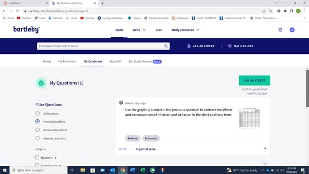 Ⓒ
bartleby.com/dashboard/my-questions/page-1
bartleby
Homework help starts here!
Filter Questions
My Favorites My Questions
My Questions (1)
All Questions
Fending Questions
Od Questions
Subjects
Rejected Questions
Business
Type here to search
learn
plus
My Study Rooms BETA
Business
Economics
a
Asked 2 days ago
Use the graphis) created in the previous question to contrast the effects
and consequences of inflation and deflation in the short and long term.
---Expert at Work...
study resources
ASK AN EXPERT
MATH SOLVER
ASK AN EXPERT
15 of 20 questions et
829 Partly cloudy
3:16M
10/4/2003