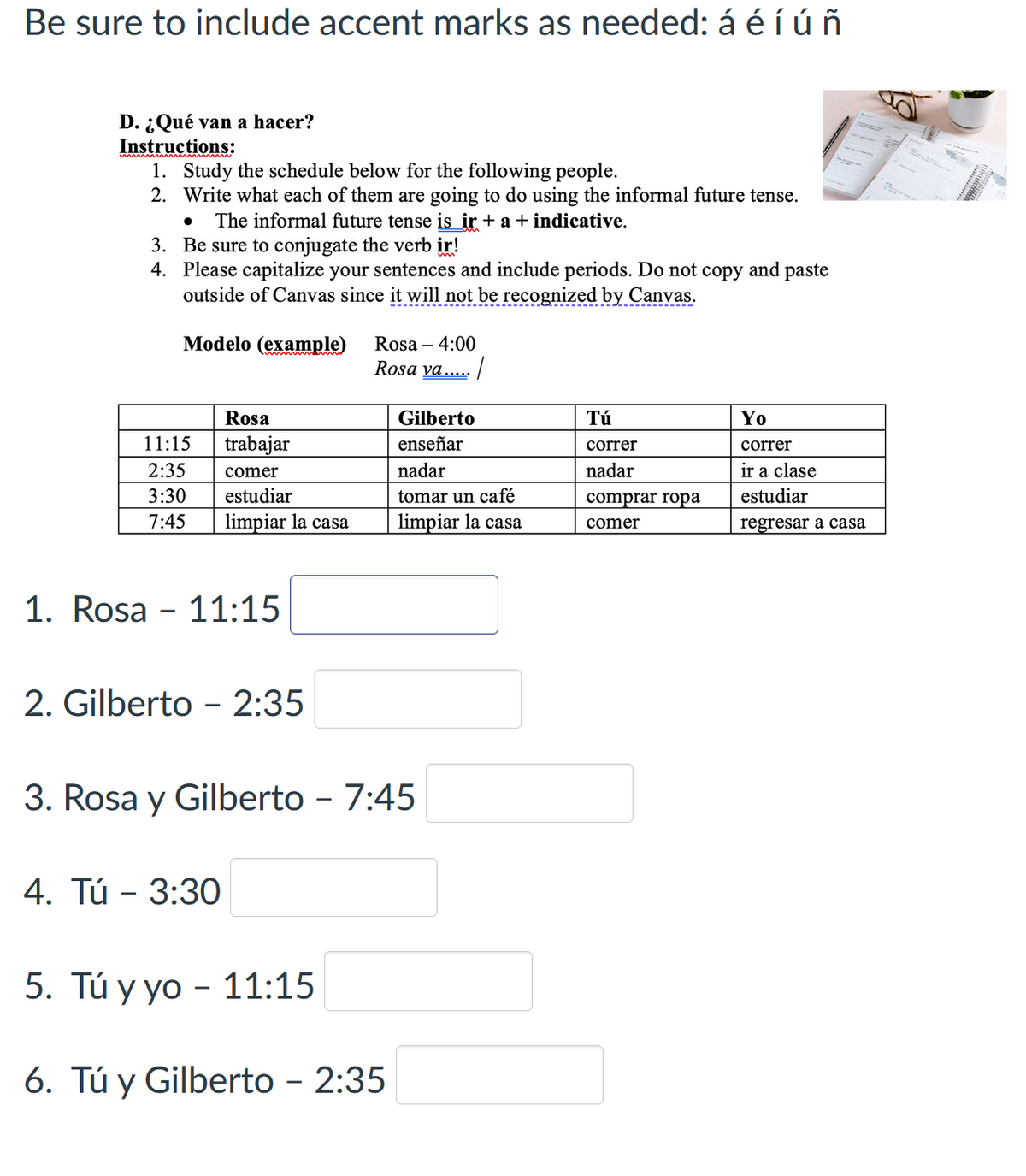 Be sure to include accent marks as needed: á é í úñ
D. ¿Qué van a hacer?
Instructions:
1. Study the schedule below for the following people.
2. Write what each of them are going to do using the informal future tense.
• The informal future tense is ir + a + indicative.
3. Be sure to conjugate the verb ir!
4. Please capitalize your sentences and include periods. Do not copy and paste
outside of Canvas since it will not be recognized by Canvas.
Modelo (example)
Rosa - 4:00
Rosa va.....
Rosa
Gilberto
Τύ
11:15
trabajar
enseñar
correr
Yo
correr
2:35
comer
nadar
nadar
ir a clase
3:30
estudiar
tomar un café
comprar ropa
7:45
limpiar la casa
limpiar la casa
comer
estudiar
regresar a casa
1.
Rosa - 11:15
2. Gilberto - 2:35
3. Rosa y Gilberto – 7:45
4. Tú - 3:30
5. Tú y yo - 11:15
-
6. Tú y Gilberto - 2:35