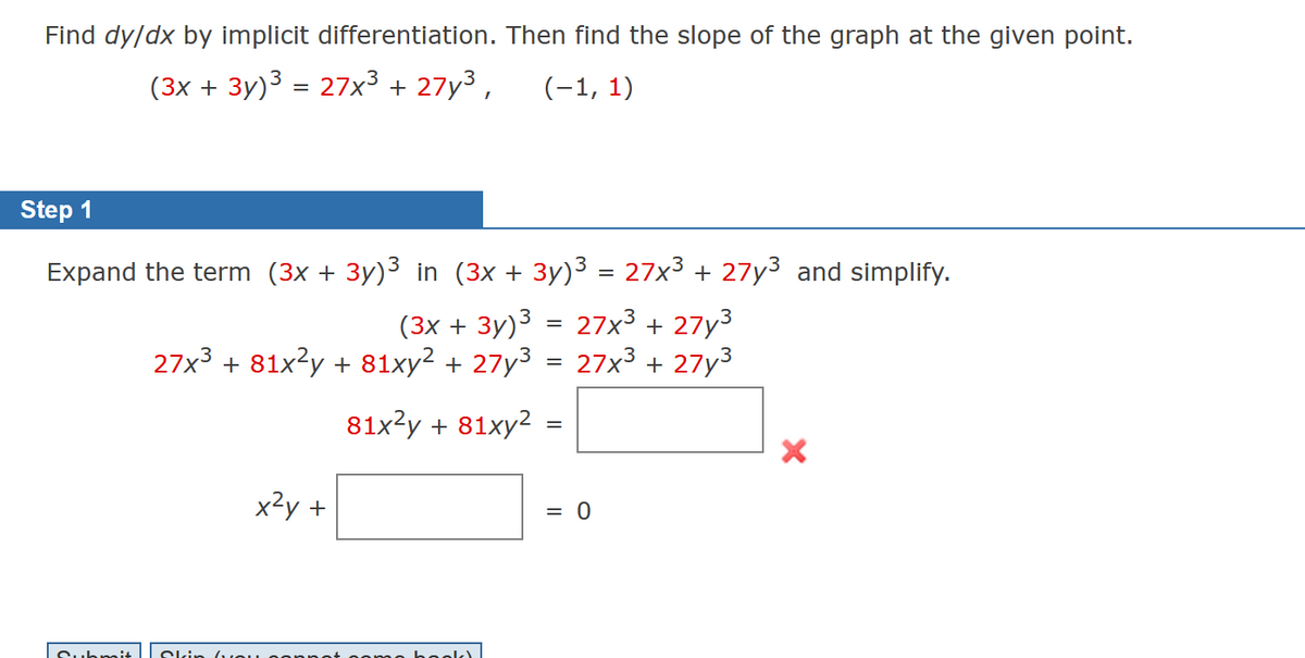 Find dy/dx by implicit differentiation. Then find the slope of the graph at the given point.
(3x + 3y)³ = 27x³ + 27y³,
(-1, 1)
Step 1
Expand the term (3x + 3y)³ in (3x + 3y)³ = 27x³ + 27y³ and simplify.
(3x + 3y)³ 27x³ + 27y³
27x³ + 81x²y + 81xy² + 27y³ = 27x³ + 27y³
81x²y + 81xy²
Submit
Ski
x²y +
you
=
=
= 0
X