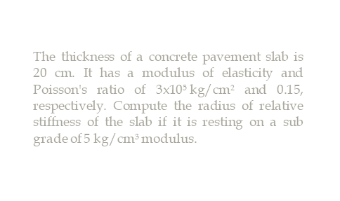 The thickness of a concrete pavement slab is
20 cm. It has a modulus of elasticity and
Poisson's ratio of 3x105 kg/cm? and 0.15,
respectively. Compute the radius of relative
stiffness of the slab if it is resting on a sub
grade of 5 kg/cm³ modulus.
