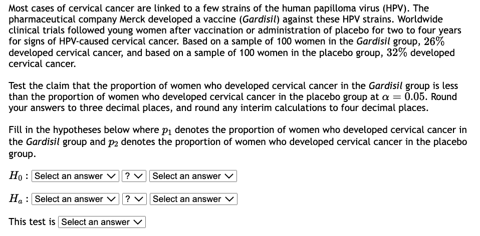 Most cases of cervical cancer are linked to a few strains of the human papilloma virus (HPV). The
pharmaceutical company Merck developed a vaccine (Gardisil) against these HPV strains. Worldwide
clinical trials followed young women after vaccination or administration of placebo for two to four years
for signs of HPV-caused cervical cancer. Based on a sample of 100 women in the Gardisil group, 26%
developed cervical cancer, and based on a sample of 100 women in the placebo group, 32% developed
cervical cancer.
Test the claim that the proportion of women who developed cervical cancer in the Gardisil group is less
than the proportion of women who developed cervical cancer in the placebo group at a = 0.05. Round
your answers to three decimal places, and round any interim calculations to four decimal places.
Fill in the hypotheses below where p₁ denotes the proportion of women who developed cervical cancer in
the Gardisil group and p2 denotes the proportion of women who developed cervical cancer in the placebo
group.
Ho: Select an answer
Ha Select an answer ? ✓ Select an answer ✓
This test is Select an answer V
? ✓ Select an answer ✓