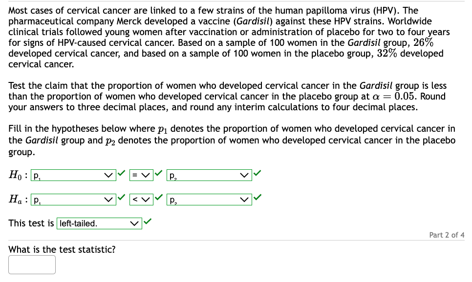 Most cases of cervical cancer are linked to a few strains of the human papilloma virus (HPV). The
pharmaceutical company Merck developed a vaccine (Gardisil) against these HPV strains. Worldwide
clinical trials followed young women after vaccination or administration of placebo for two to four years
for signs of HPV-caused cervical cancer. Based on a sample of 100 women in the Gardisil group, 26%
developed cervical cancer, and based on a sample of 100 women in the placebo group, 32% developed
cervical cancer.
Test the claim that the proportion of women who developed cervical cancer in the Gardisil group is less
than the proportion of women who developed cervical cancer in the placebo group at a = 0.05. Round
your answers to three decimal places, and round any interim calculations to four decimal places.
Fill in the hypotheses below where p₁ denotes the proportion of women who developed cervical cancer in
the Gardisil group and p2 denotes the proportion of women who developed cervical cancer in the placebo
group.
Ho: P₁
Ha: P₁
This test is left-tailed.
What is the test statistic?
P₂
P₂
Part 2 of 4
