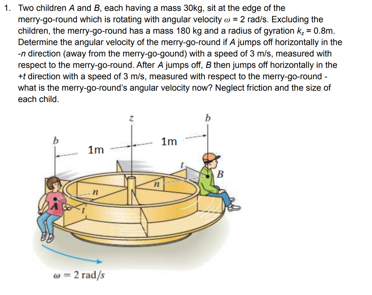 1. Two children A and B, each having a mass 30kg, sit at the edge of the
merry-go-round which is rotating with angular velocity @ = 2 rad/s. Excluding the
children, the merry-go-round has a mass 180 kg and a radius of gyration k₂ = 0.8m.
Determine the angular velocity of the merry-go-round if A jumps off horizontally in the
-n direction (away from the merry-go-gound) with a speed of 3 m/s, measured with
respect to the merry-go-round. After A jumps off, B then jumps off horizontally in the
+t direction with a speed of 3 m/s, measured with respect to the merry-go-round -
what is the merry-go-round's angular velocity now? Neglect friction and the size of
each child.
1m
1m
B
w = 2 rad/s